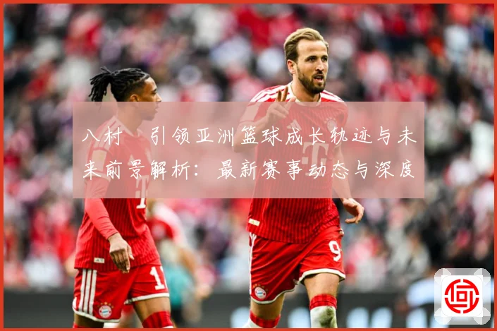 八村塁引领亚洲篮球成长轨迹与未来前景解析：最新赛事动态与深度分析