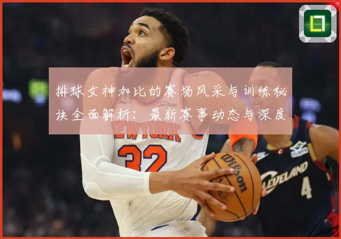 排球女神加比的赛场风采与训练秘诀全面解析：最新赛事动态与深度分析