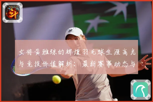 女将黄雅琼的辉煌羽毛球生涯高光与竞技价值解析：最新赛事动态与深度分析