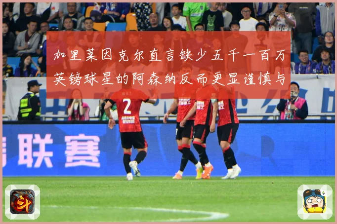 加里莱因克尔直言缺少五千一百万英镑球星的阿森纳反而更显谨慎与战术观察：最新赛事动态与深度分析