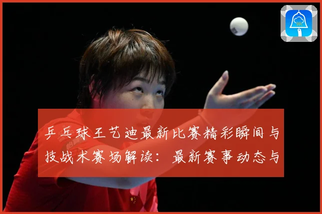 乒乓球王艺迪最新比赛精彩瞬间与技战术赛场解读：最新赛事动态与深度分析