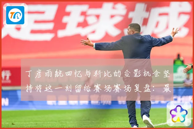 丁彦雨航回忆与科比的合影机会坚持将这一刻留给赛场赛场复盘：最新赛事动态与深度分析