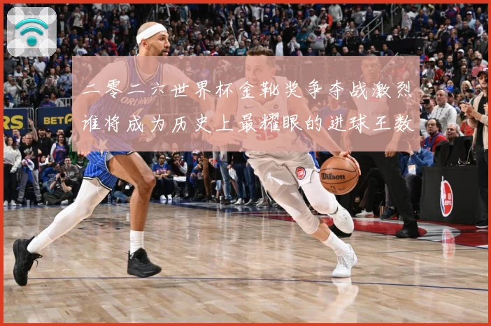 二零二六世界杯金靴奖争夺战激烈谁将成为历史上最耀眼的进球王数据研判：最新赛事动态与深度分析