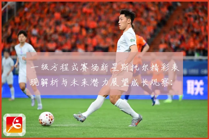 一级方程式赛场新星斯托尔精彩表现解析与未来潜力展望成长观察：最新赛事动态与深度分析