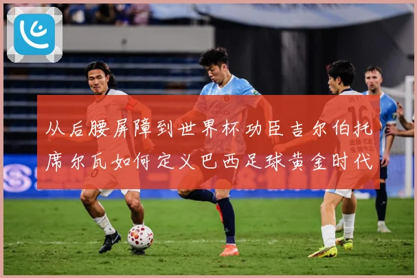从后腰屏障到世界杯功臣吉尔伯托席尔瓦如何定义巴西足球黄金时代解析：最新赛事动态与深度分析