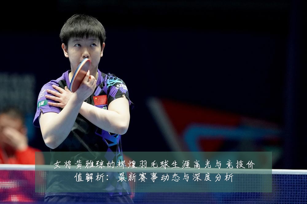 女将黄雅琼的辉煌羽毛球生涯高光与竞技价值解析:最新赛事动态与深度分析