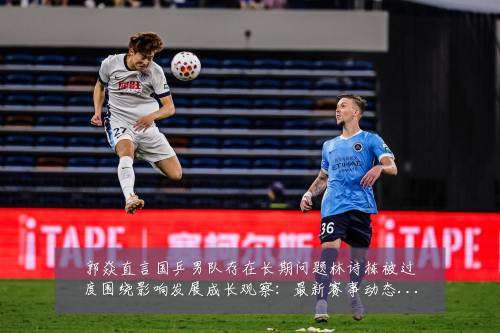 郭焱直言国乒男队存在长期问题林诗栋被过度围绕影响发展成长观察:最新赛事动态与深度分析